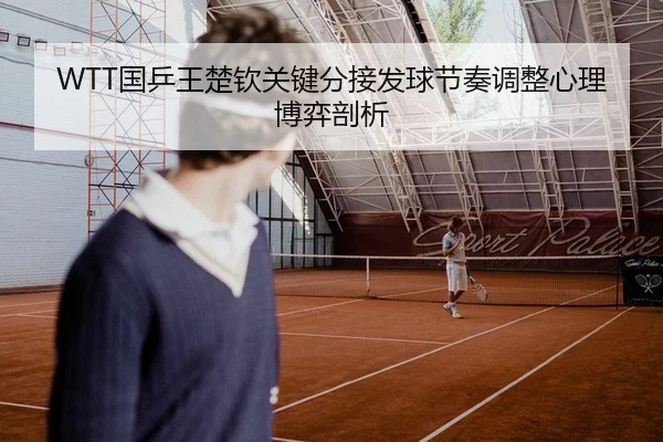 WTT国乒王楚钦关键分接发球节奏调整心理博弈剖析